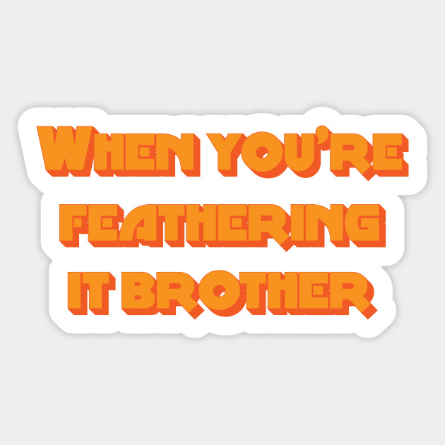 When You're Feathering It Brother